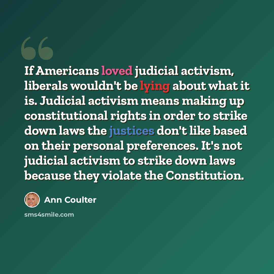 “If Americans loved judicial activism, liberals wouldn't be lying about what it is. Judicial activism means making up constitutional rights in order to strike down laws the justices don't like based on their personal preferences. It's not judicial activism to strike down laws because they violate…” quote by Ann Coulter