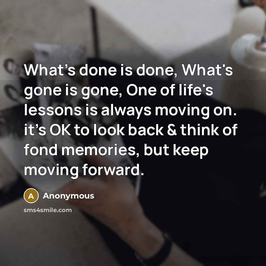 “What's done is done, What's gone is gone, One of life's lessons is always moving on. it's OK to look back & think of fond memories, but keep moving forward.” quote by Anonymous