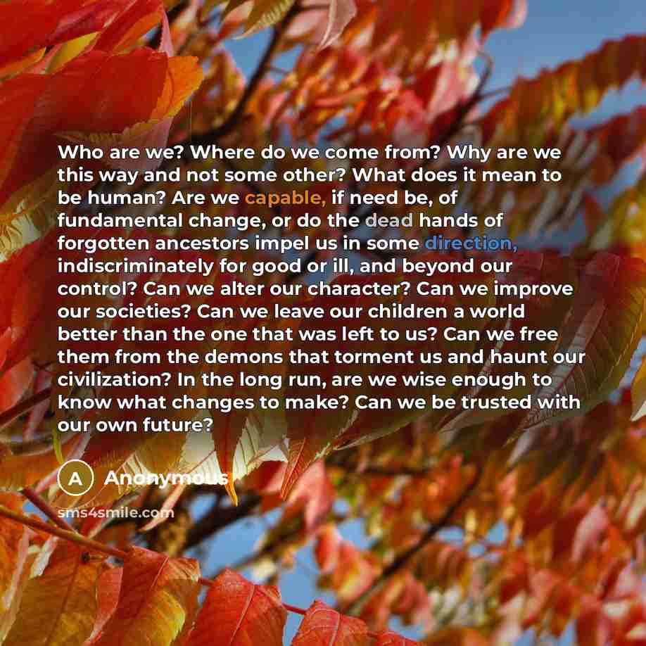 “Who are we? Where do we come from? Why are we this way and not some other? What does it mean to be human? Are we capable, if need be, of fundamental change, or do the dead hands of forgotten ancestors impel us in some direction, indiscriminately for good or ill, and beyond our control? Can we…” quote by Anonymous