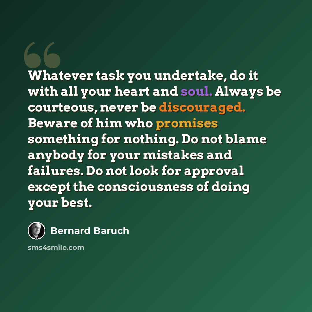 “Whatever task you undertake, do it with all your heart and soul. Always be courteous, never be discouraged. Beware of him who promises something for nothing. Do not blame anybody for your mistakes and failures. Do not look for approval except the consciousness of doing your best.” quote by Bernard Baruch