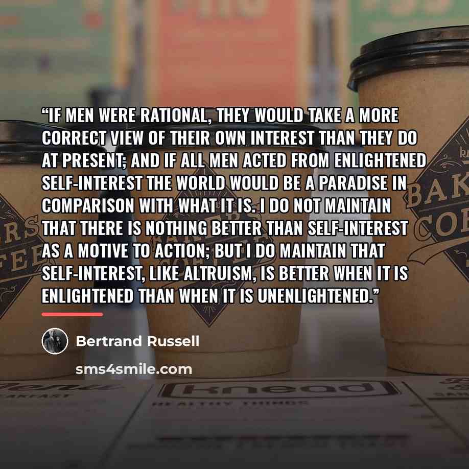 “If men were rational, they would take a more correct view of their own interest than they do at present; and if all men acted from enlightened self-interest the world would be a paradise in comparison with what it is. I do not maintain that there is nothing better than self-interest as a motive to…” quote by Bertrand Russell