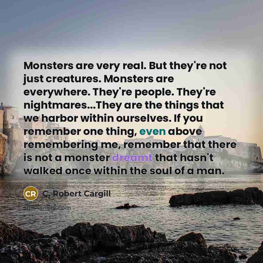 “Monsters are very real. But they're not just creatures. Monsters are everywhere. They're people. They're nightmares...They are the things that we harbor within ourselves. If you remember one thing, even above remembering me, remember that there is not a monster dreamt that hasn't walked once…” quote by C. Robert Cargill