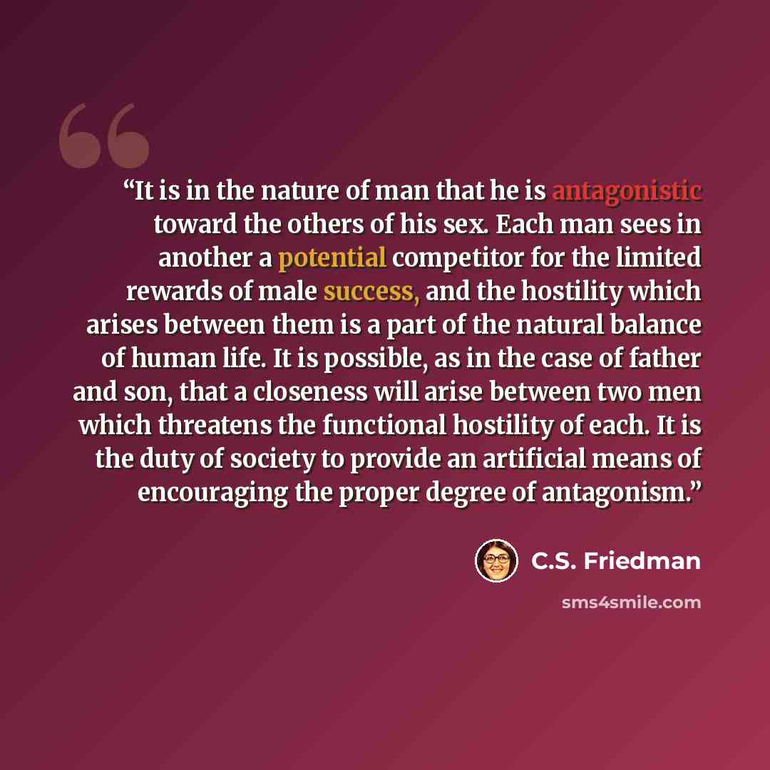 “It is in the nature of man that he is antagonistic toward the others of his sex. Each man sees in another a potential competitor for the limited rewards of male success, and the hostility which arises between them is a part of the natural balance of human life. It is possible, as in the case of…” quote by C.S. Friedman