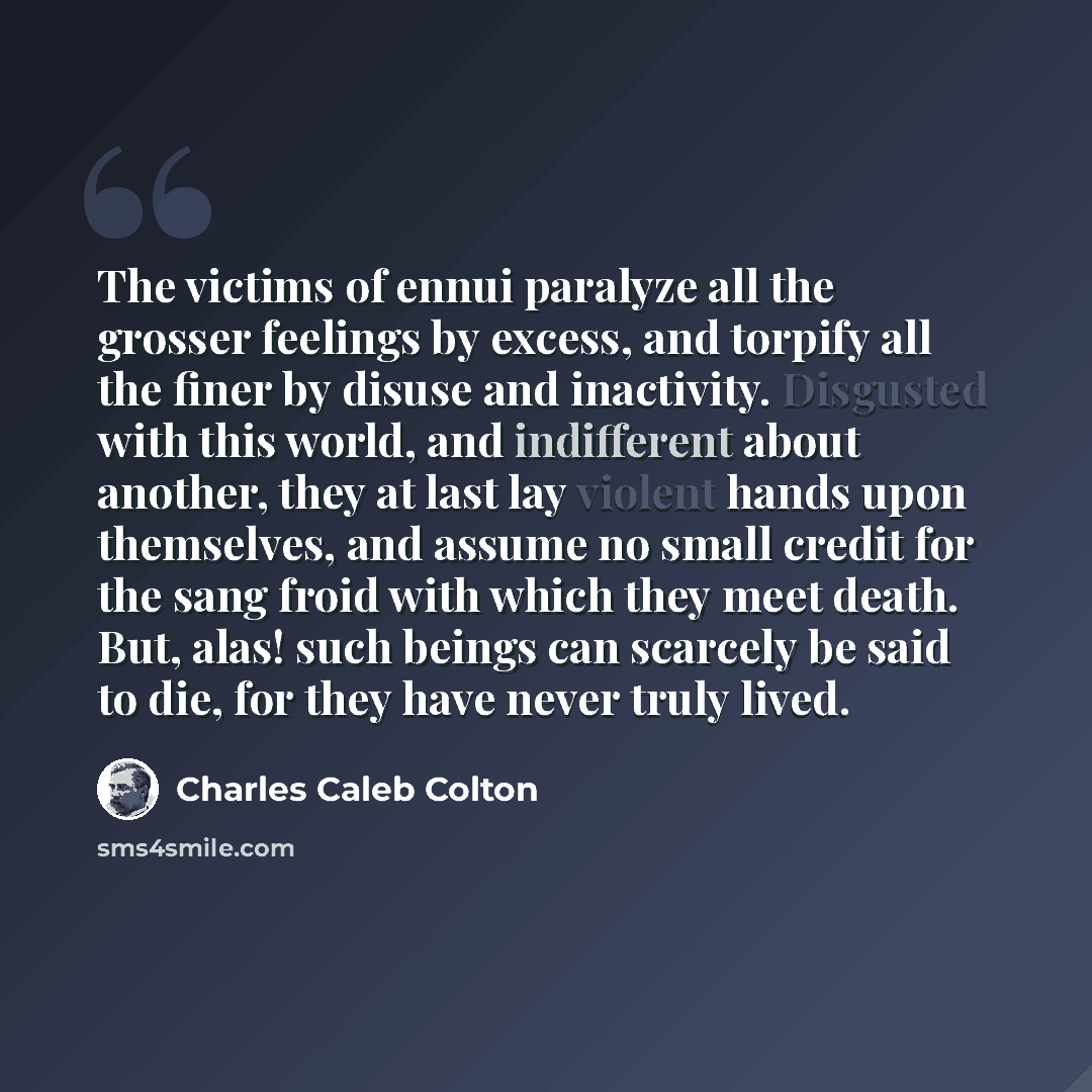 “The victims of ennui paralyze all the grosser feelings by excess, and torpify all the finer by disuse and inactivity. Disgusted with this world, and indifferent about another, they at last lay violent hands upon themselves, and assume no small credit for the sang froid with which they meet death…” quote by Charles Caleb Colton
