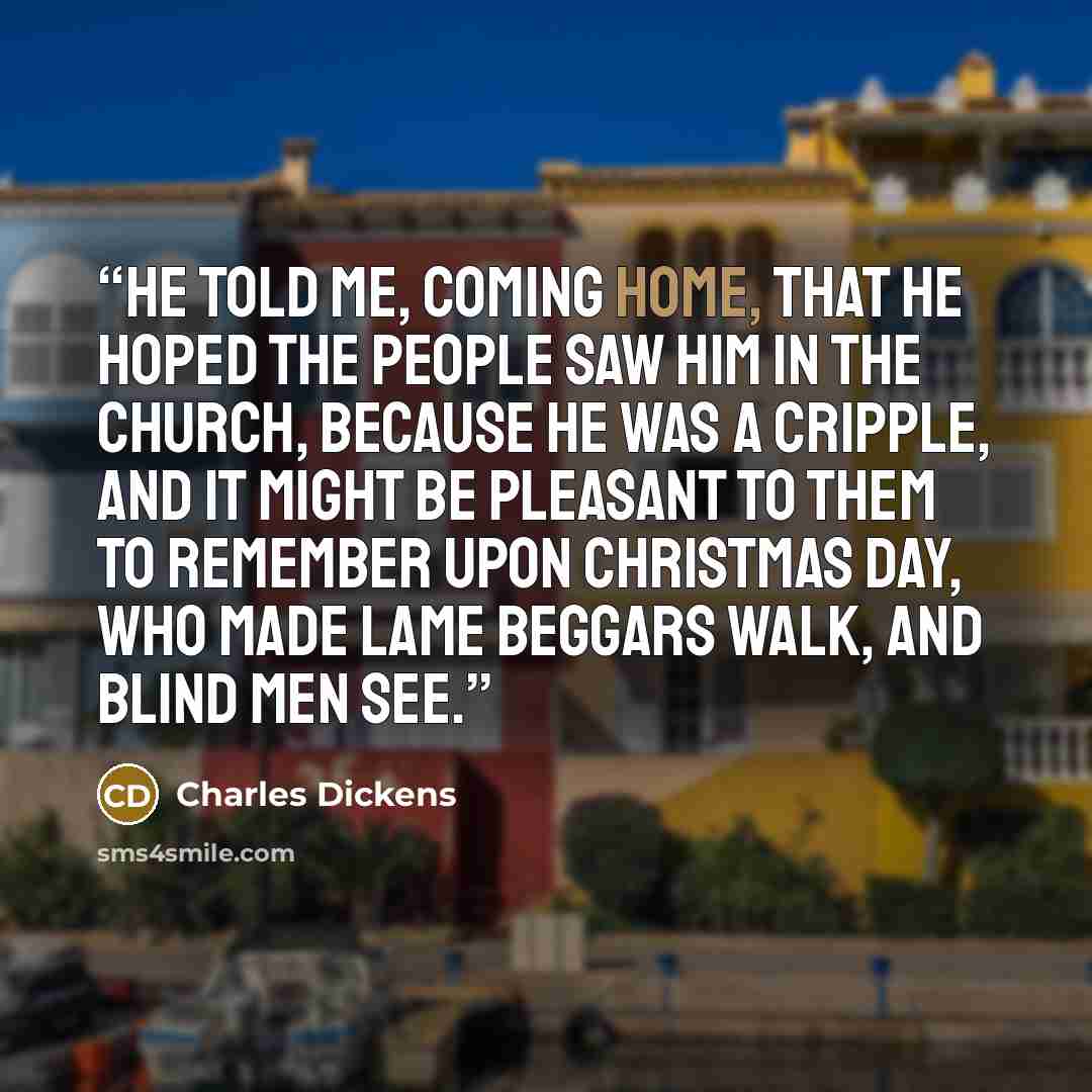 “He told me, coming home, that he hoped the people saw him in the church, because he was a cripple, and it might be pleasant to them to remember upon Christmas Day, who made lame beggars walk, and blind men see.” quote by Charles Dickens
