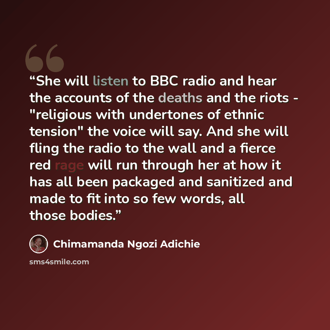 “She will listen to BBC radio and hear the accounts of the deaths and the riots - "religious with undertones of ethnic tension" the voice will say. And she will fling the radio to the wall and a fierce red rage will run through her at how it has all been packaged and sanitized and made to fit into…” quote by Chimamanda Ngozi Adichie