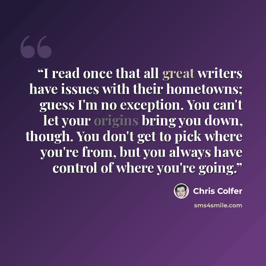 “I read once that all great writers have issues with their hometowns; guess I'm no exception. You can't let your origins bring you down, though. You don't get to pick where you're from, but you always have control of where you're going.” quote by Chris Colfer