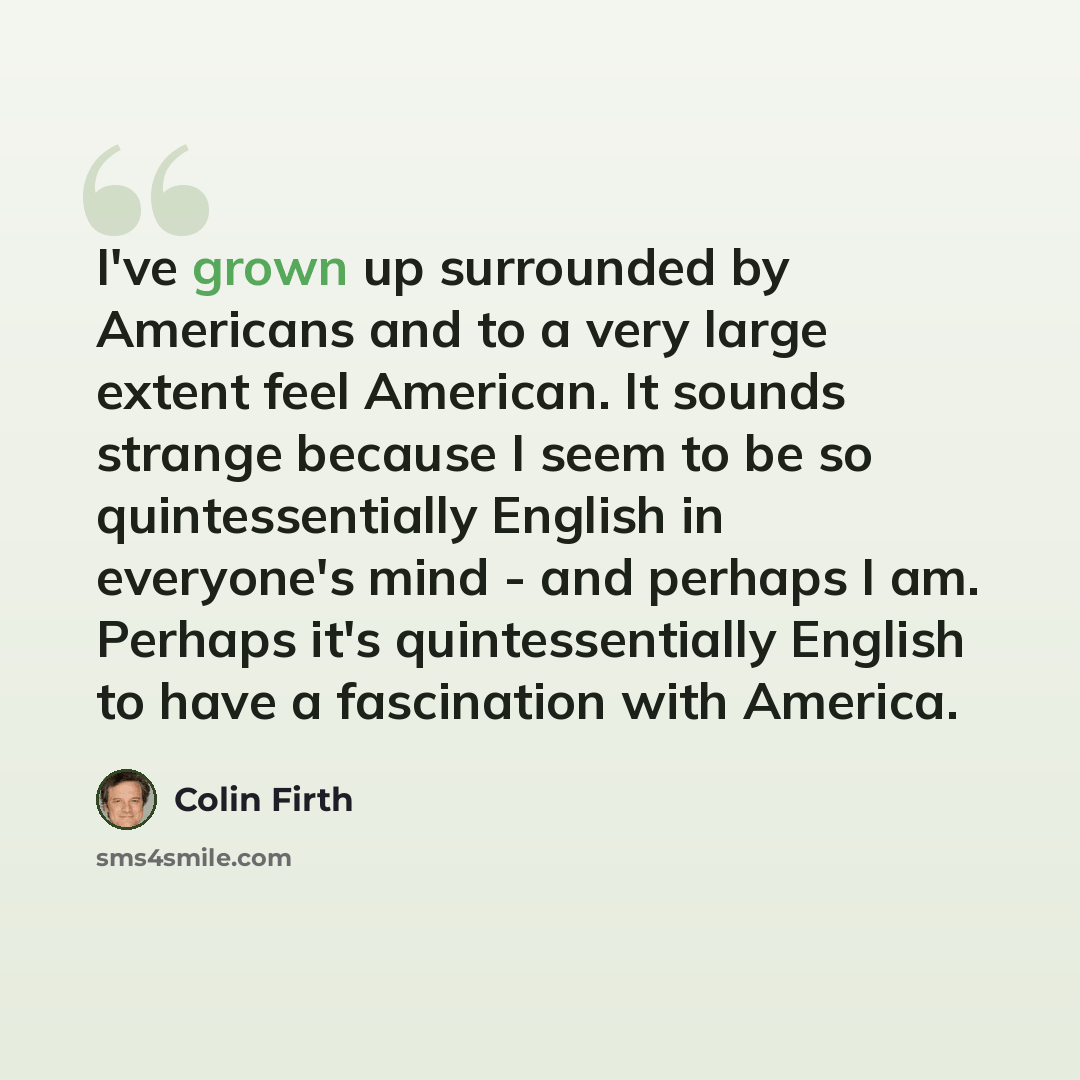 “I've grown up surrounded by Americans and to a very large extent feel American. It sounds strange because I seem to be so quintessentially English in everyone's mind - and perhaps I am. Perhaps it's quintessentially English to have a fascination with America.” quote by Colin Firth