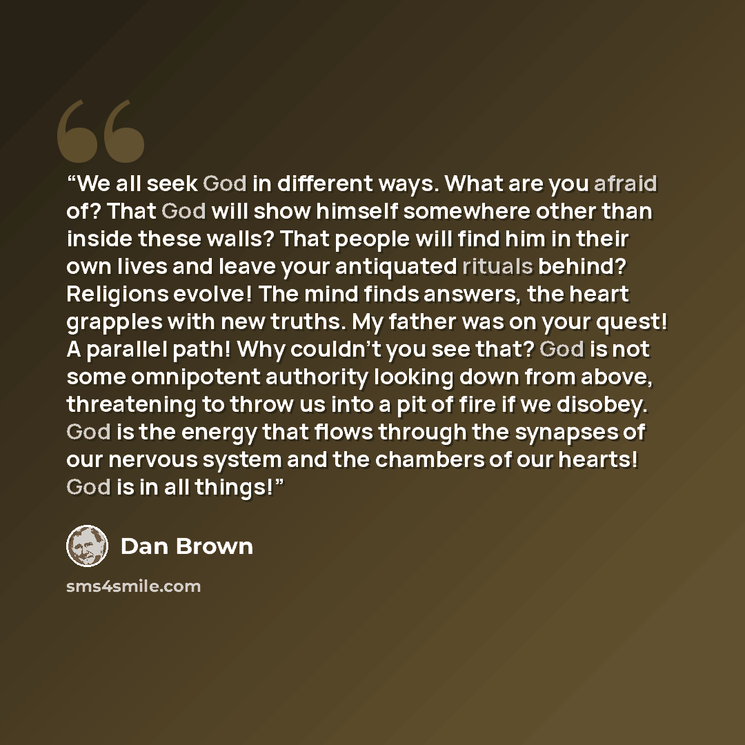 “We all seek God in different ways. What are you afraid of? That God will show himself somewhere other than inside these walls? That people will find him in their own lives and leave your antiquated rituals behind? Religions evolve! The mind finds answers, the heart grapples with new truths. My…” quote by Dan Brown