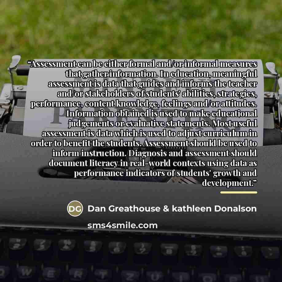 “Assessment can be either formal and/or informal measures that gather information. In education, meaningful assessment is data that guides and informs the teacher and/or stakeholders of students' abilities, strategies, performance, content knowledge, feelings and/or attitudes. Information obtained…” quote by Dan Greathouse & kathleen Donalson