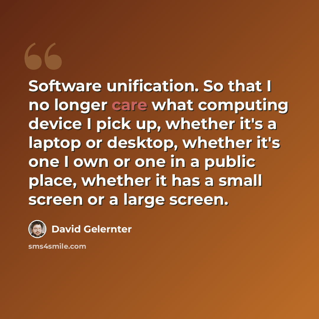 “Software unification. So that I no longer care what computing device I pick up, whether it's a laptop or desktop, whether it's one I own or one in a public place, whether it has a small screen or a large screen.” quote by David Gelernter