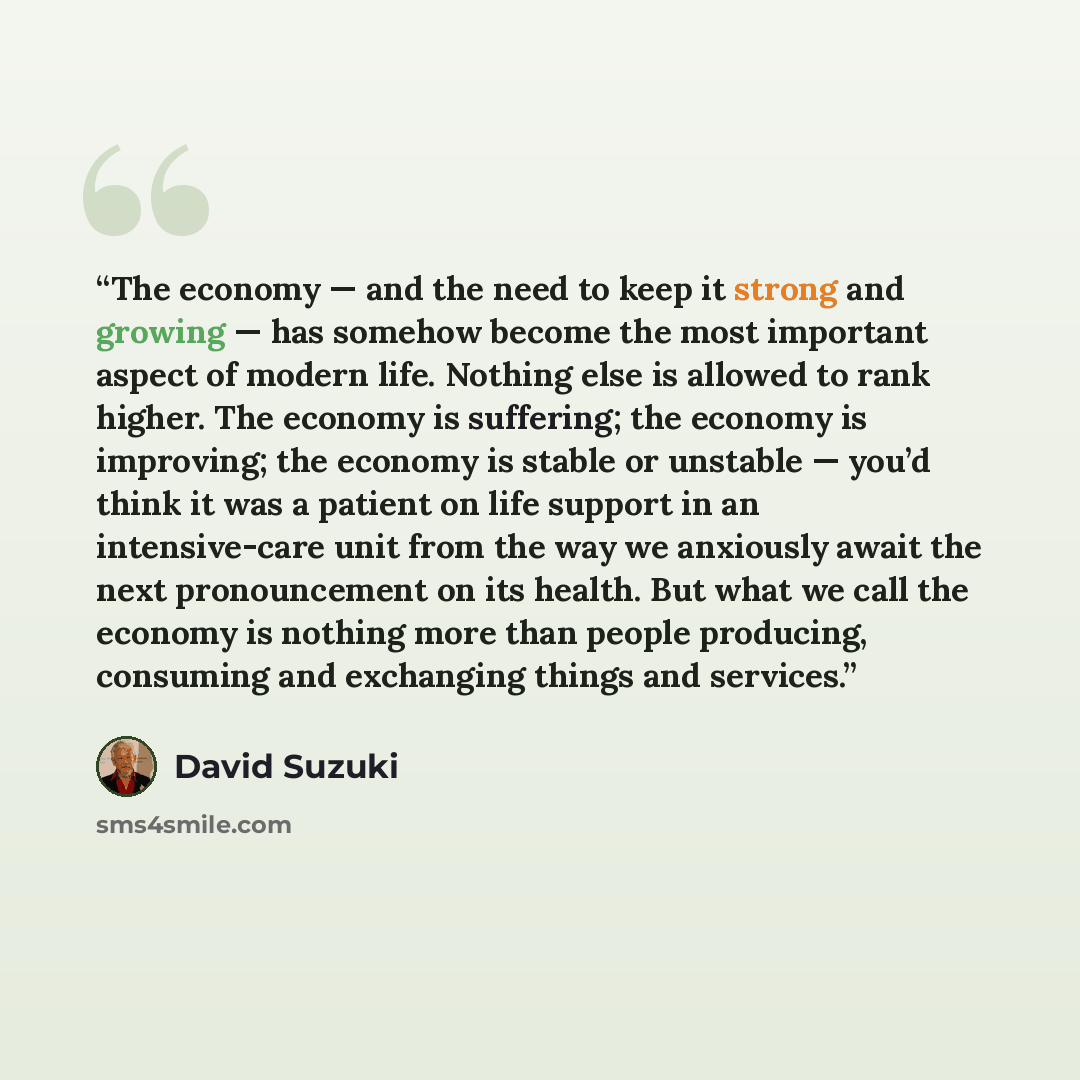“The economy — and the need to keep it strong and growing — has somehow become the most important aspect of modern life. Nothing else is allowed to rank higher. The economy is suffering; the economy is improving; the economy is stable or unstable — you’d think it was a patient on life support in an…” quote by David Suzuki