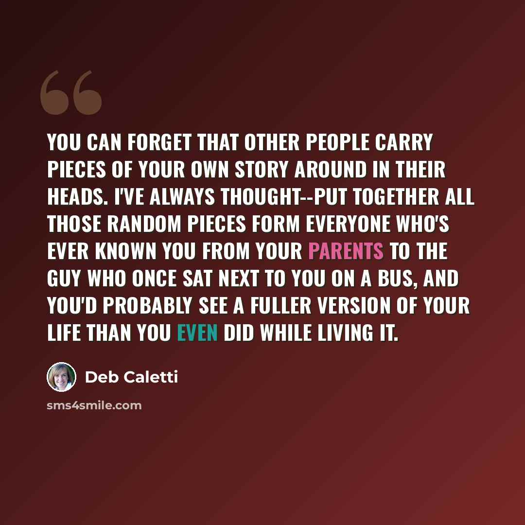 “You can forget that other people carry pieces of your own story around in their heads. I've always thought--put together all those random pieces form everyone who's ever known you from your parents to the guy who once sat next to you on a bus, and you'd probably see a fuller version of your life…” quote by Deb Caletti