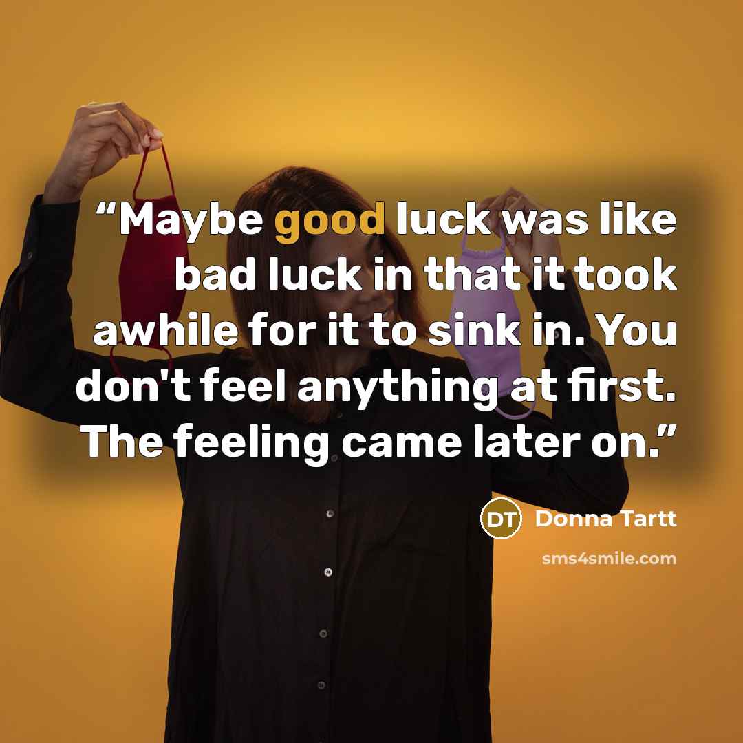 “Maybe good luck was like bad luck in that it took awhile for it to sink in. You don't feel anything at first. The feeling came later on.” quote by Donna Tartt