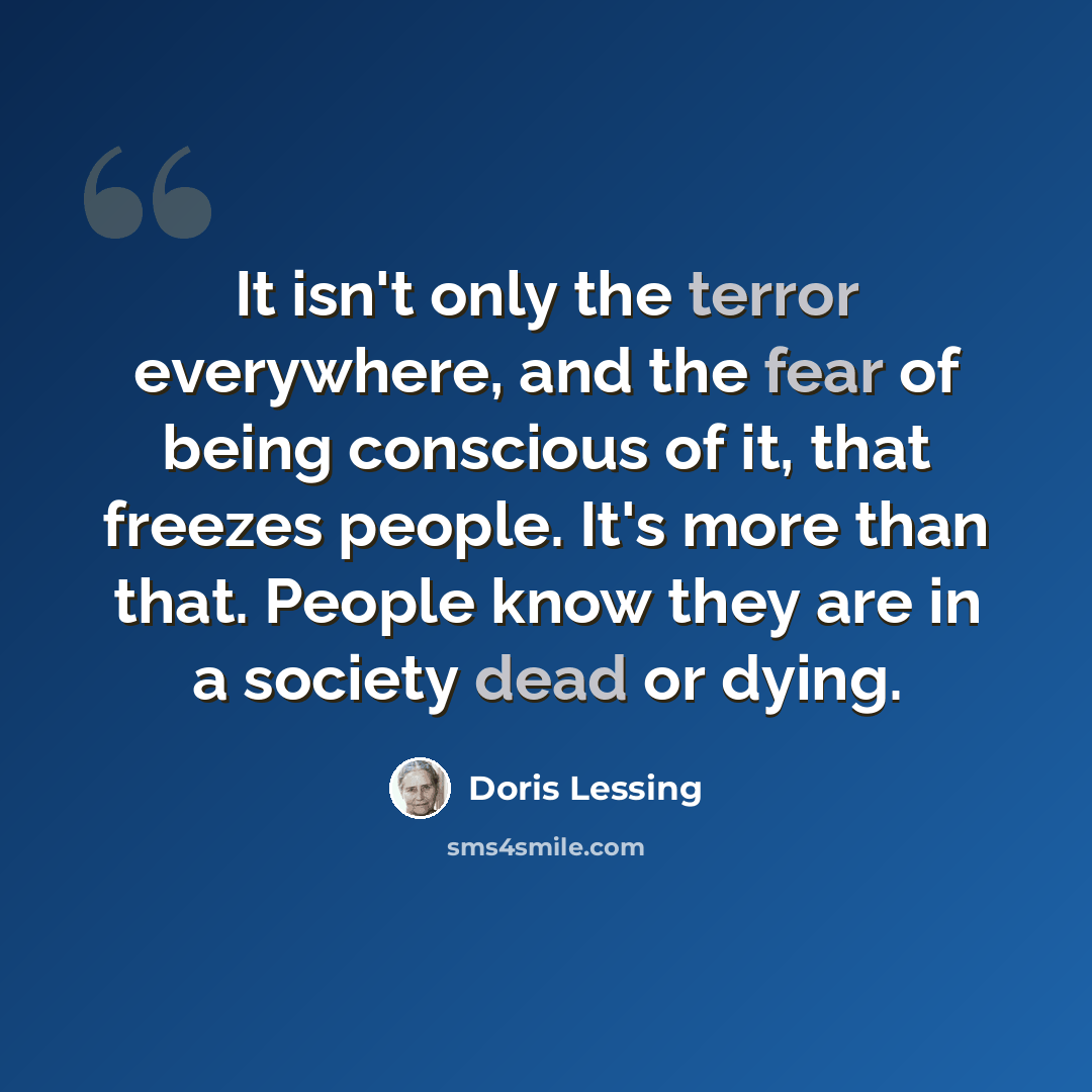 “It isn't only the terror everywhere, and the fear of being conscious of it, that freezes people. It's more than that. People know they are in a society dead or dying.” quote by Doris Lessing