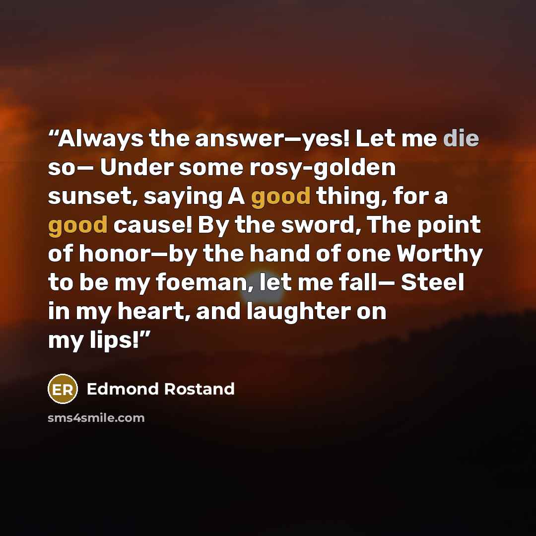 “Always the answer—yes! Let me die so— Under some rosy-golden sunset, saying A good thing, for a good cause! By the sword, The point of honor—by the hand of one Worthy to be my foeman, let me fall— Steel in my heart, and laughter on my lips!” quote by Edmond Rostand