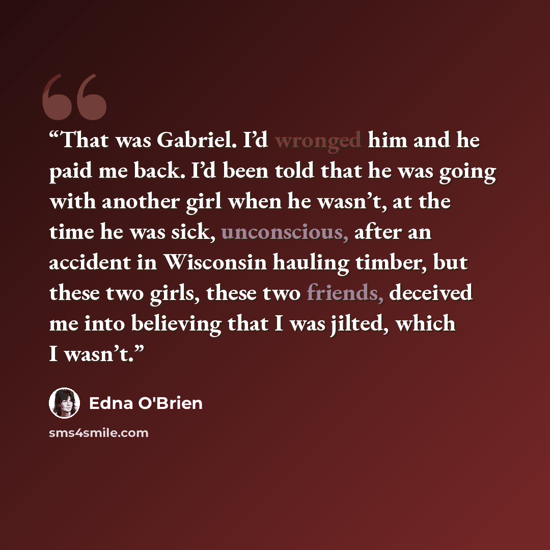 “That was Gabriel. I’d wronged him and he paid me back. I’d been told that he was going with another girl when he wasn’t, at the time he was sick, unconscious, after an accident in Wisconsin hauling timber, but these two girls, these two friends, deceived me into believing that I was jilted, which…” quote by Edna O'Brien