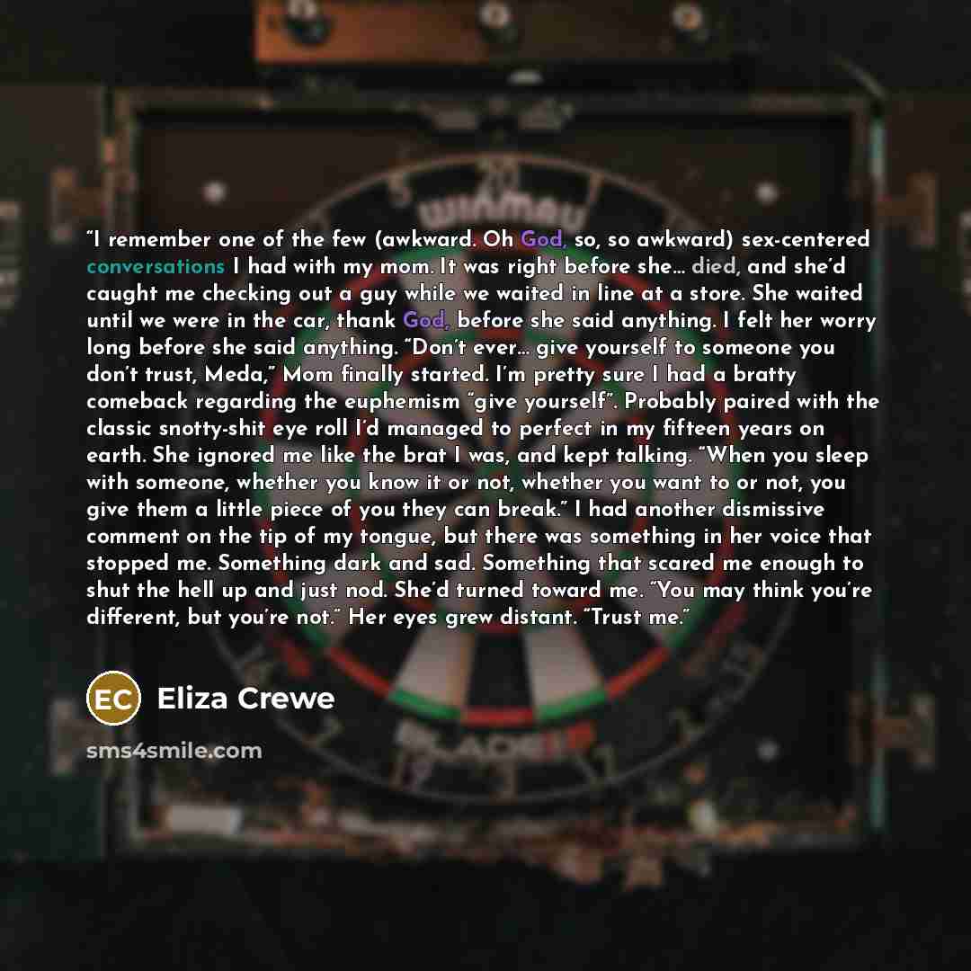 “I remember one of the few (awkward. Oh God, so, so awkward) sex-centered conversations I had with my mom. It was right before she… died, and she’d caught me checking out a guy while we waited in line at a store. She waited until we were in the car, thank God, before she said anything. I felt her…” quote by Eliza Crewe