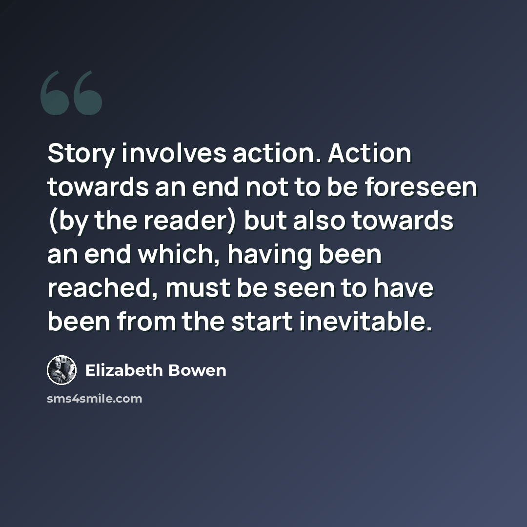 “Story involves action. Action towards an end not to be foreseen (by the reader) but also towards an end which, having been reached, must be seen to have been from the start inevitable.” quote by Elizabeth Bowen