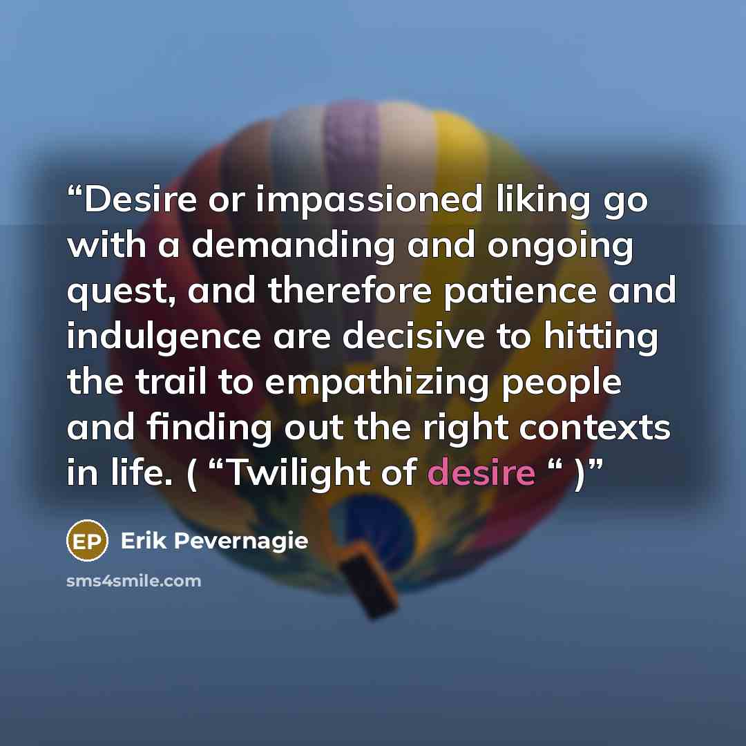 “Desire or impassioned liking go with a demanding and ongoing quest, and therefore patience and indulgence are decisive to hitting the trail to empathizing people and finding out the right contexts in life. ( “Twilight of desire “ )” quote by Erik Pevernagie