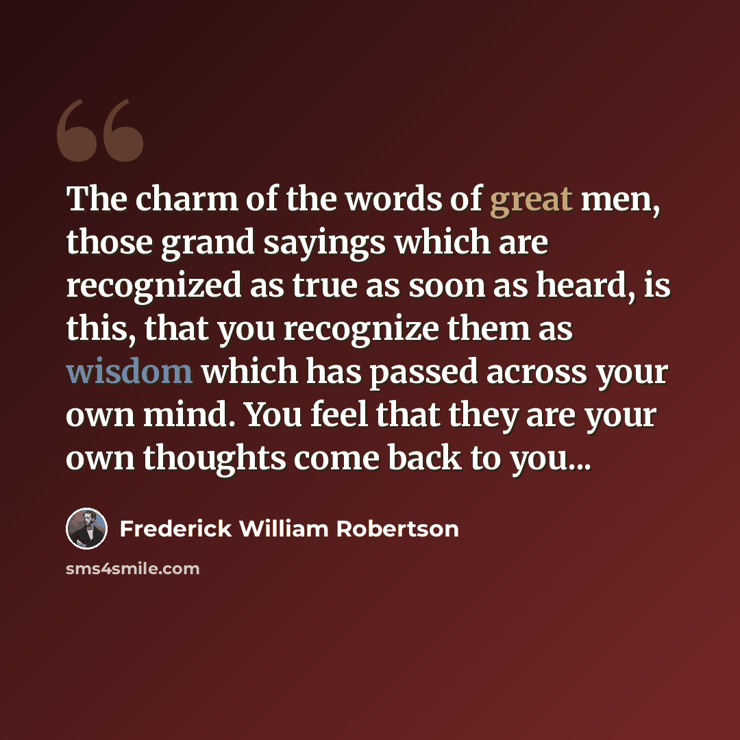 “The charm of the words of great men, those grand sayings which are recognized as true as soon as heard, is this, that you recognize them as wisdom which has passed across your own mind. You feel that they are your own thoughts come back to you...” quote by Frederick William Robertson