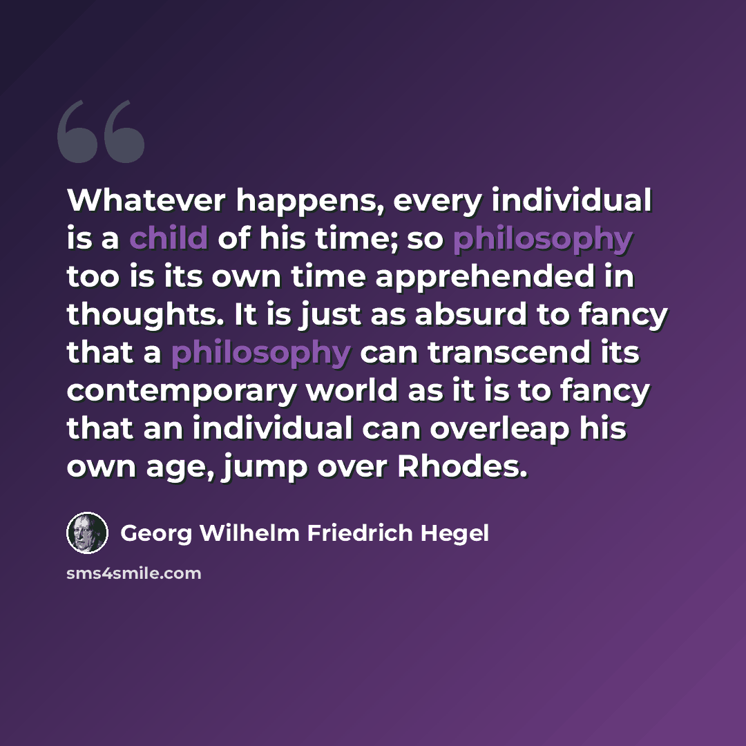 “Whatever happens, every individual is a child of his time; so philosophy too is its own time apprehended in thoughts. It is just as absurd to fancy that a philosophy can transcend its contemporary world as it is to fancy that an individual can overleap his own age, jump over Rhodes.” quote by Georg Wilhelm Friedrich Hegel