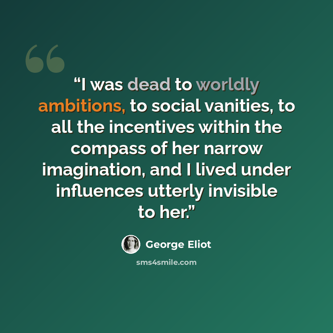 “I was dead to worldly ambitions, to social vanities, to all the incentives within the compass of her narrow imagination, and I lived under influences utterly invisible to her.” quote by George Eliot