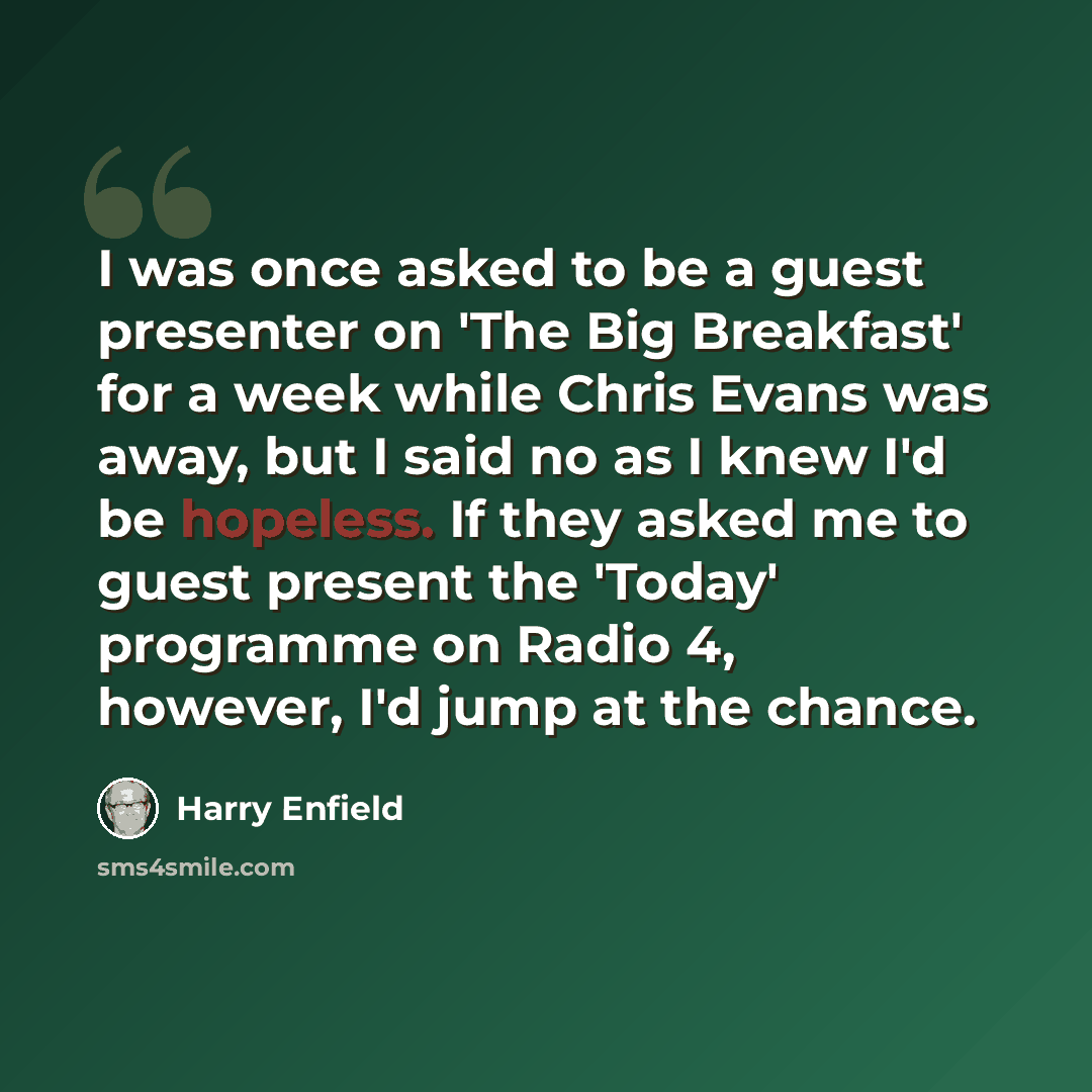 “I was once asked to be a guest presenter on 'The Big Breakfast' for a week while Chris Evans was away, but I said no as I knew I'd be hopeless. If they asked me to guest present the 'Today' programme on Radio 4, however, I'd jump at the chance.” quote by Harry Enfield