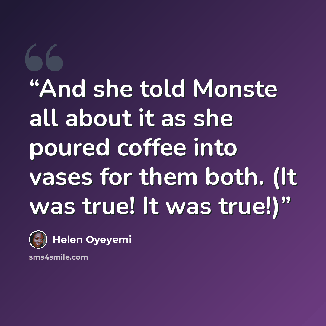 “And she told Monste all about it as she poured coffee into vases for them both. (It was true! It was true!)” quote by Helen Oyeyemi