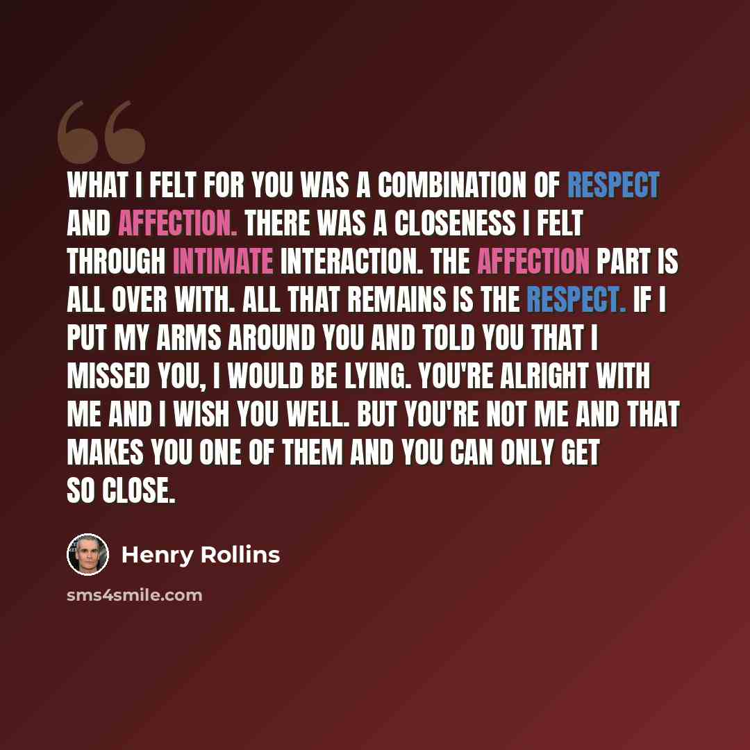 “What I felt for you was a combination of respect and affection. There was a closeness I felt through intimate interaction. The affection part is all over with. All that remains is the respect. If I put my arms around you and told you that I missed you, I would be lying. You're alright with me and…” quote by Henry Rollins