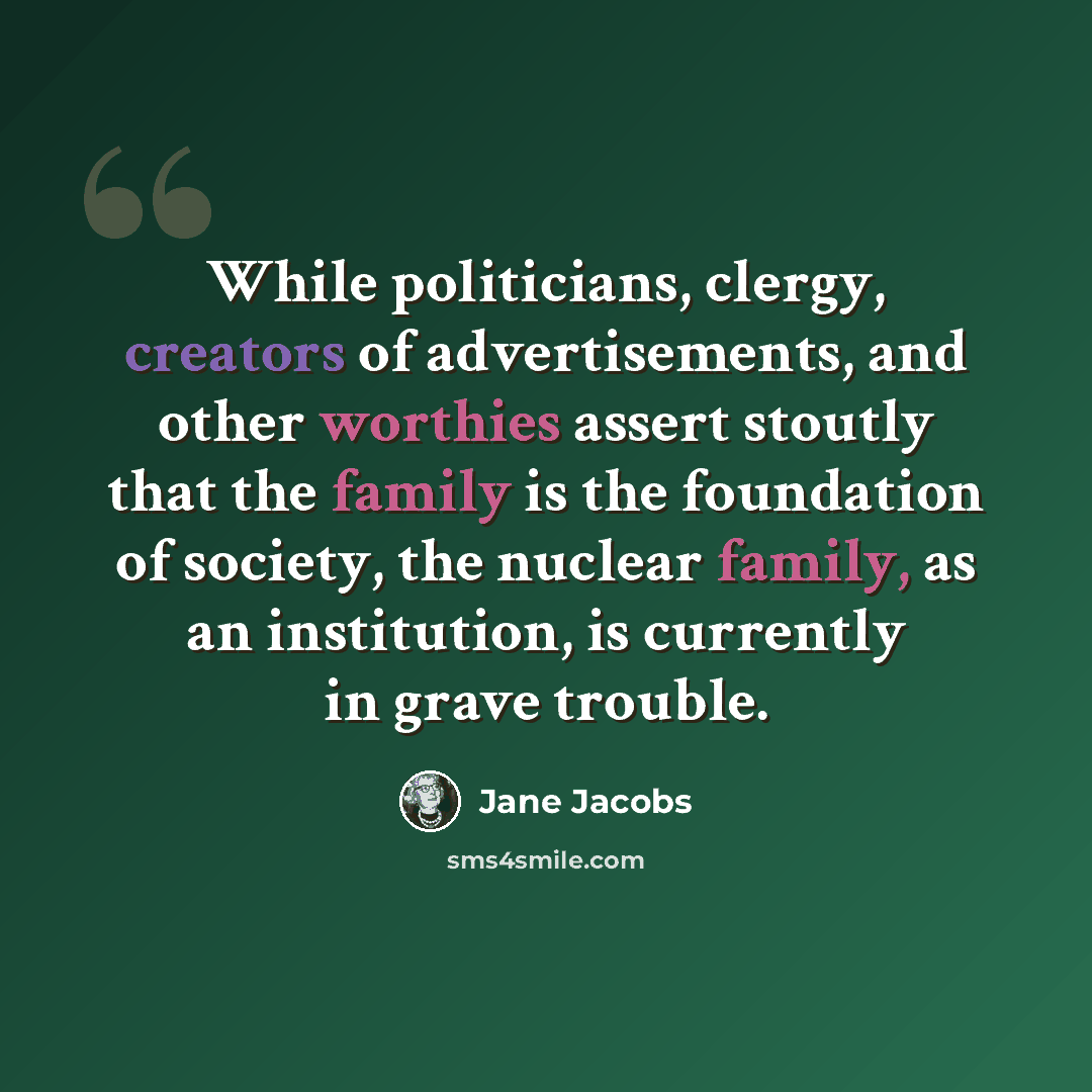 “While politicians, clergy, creators of advertisements, and other worthies assert stoutly that the family is the foundation of society, the nuclear family, as an institution, is currently in grave trouble.” quote by Jane Jacobs