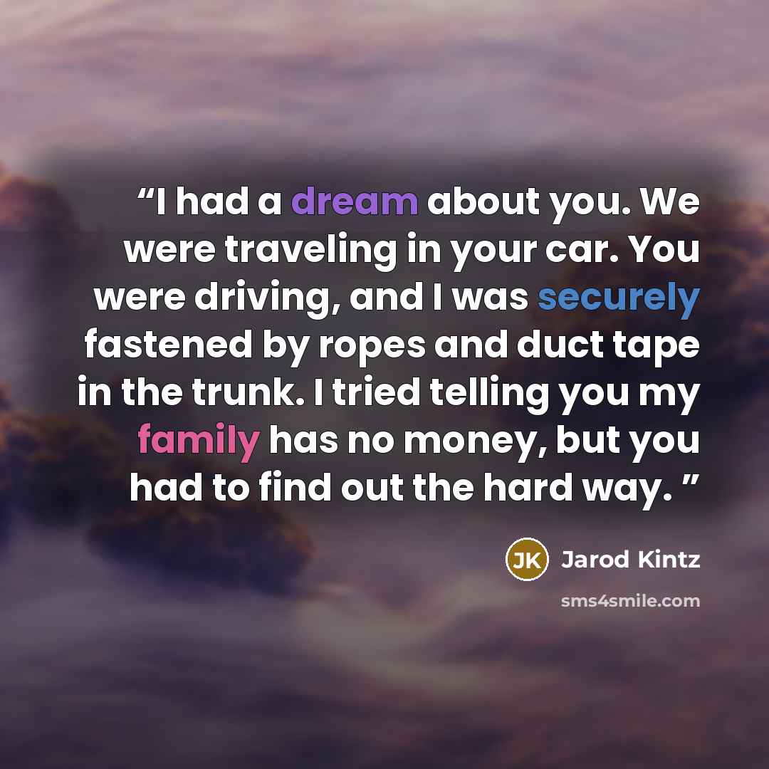 “I had a dream about you. We were traveling in your car. You were driving, and I was securely fastened by ropes and duct tape in the trunk. I tried telling you my family has no money, but you had to find out the hard way.” quote by Jarod Kintz