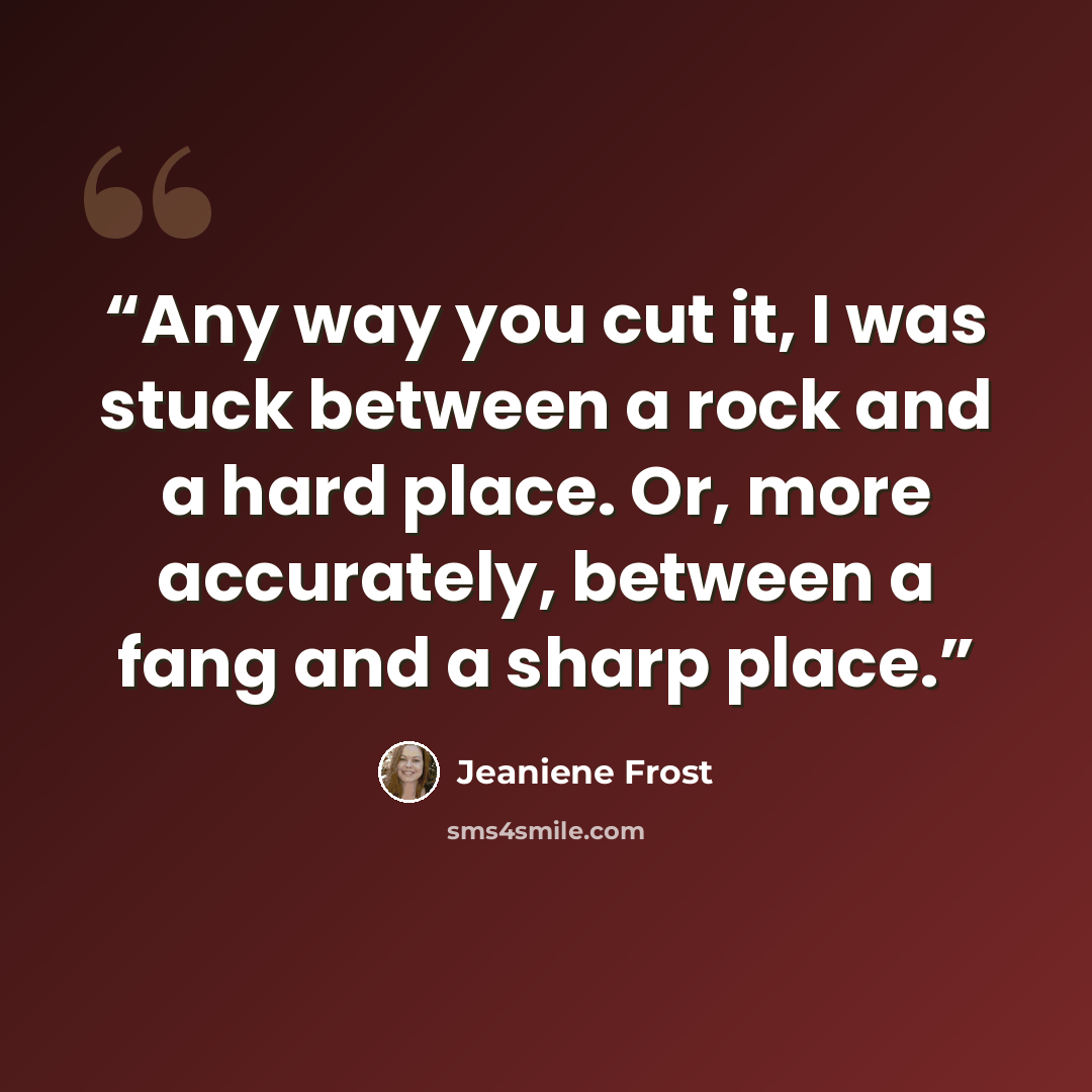 “Any way you cut it, I was stuck between a rock and a hard place. Or, more accurately, between a fang and a sharp place.” quote by Jeaniene Frost
