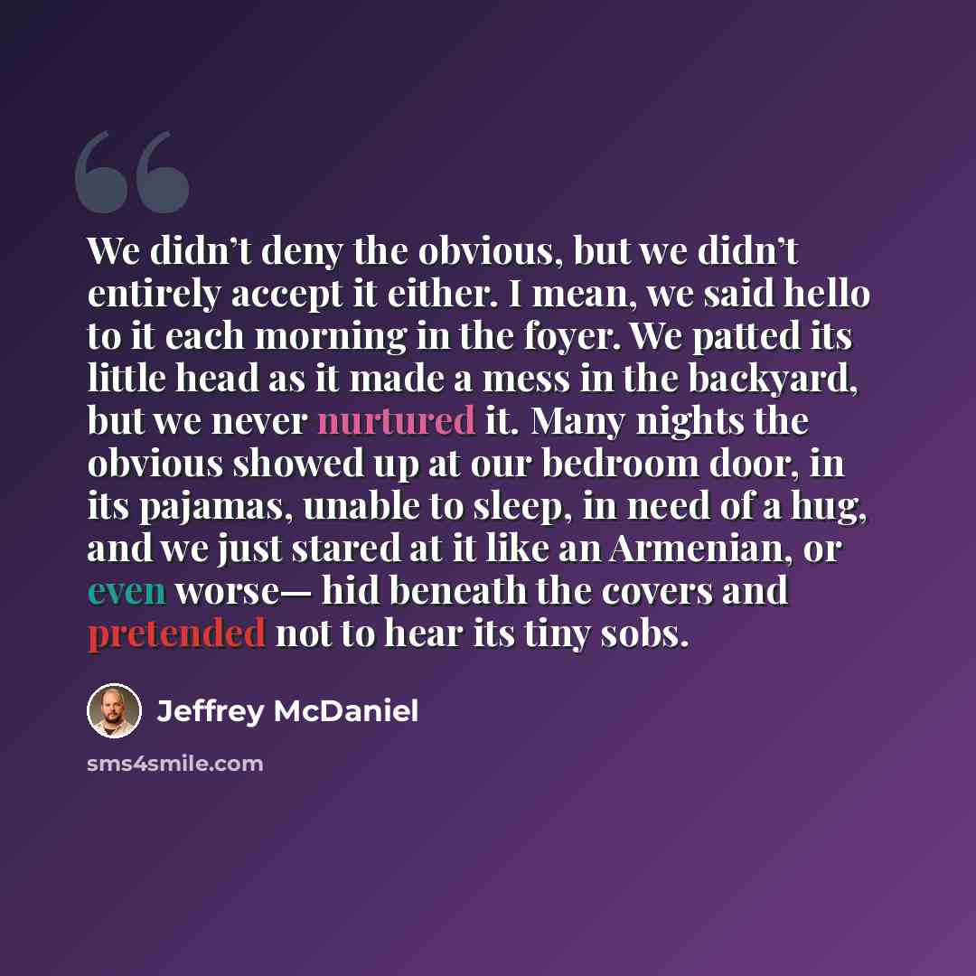 “We didn’t deny the obvious, but we didn’t entirely accept it either. I mean, we said hello to it each morning in the foyer. We patted its little head as it made a mess in the backyard, but we never nurtured it. Many nights the obvious showed up at our bedroom door, in its pajamas, unable to sleep…” quote by Jeffrey McDaniel