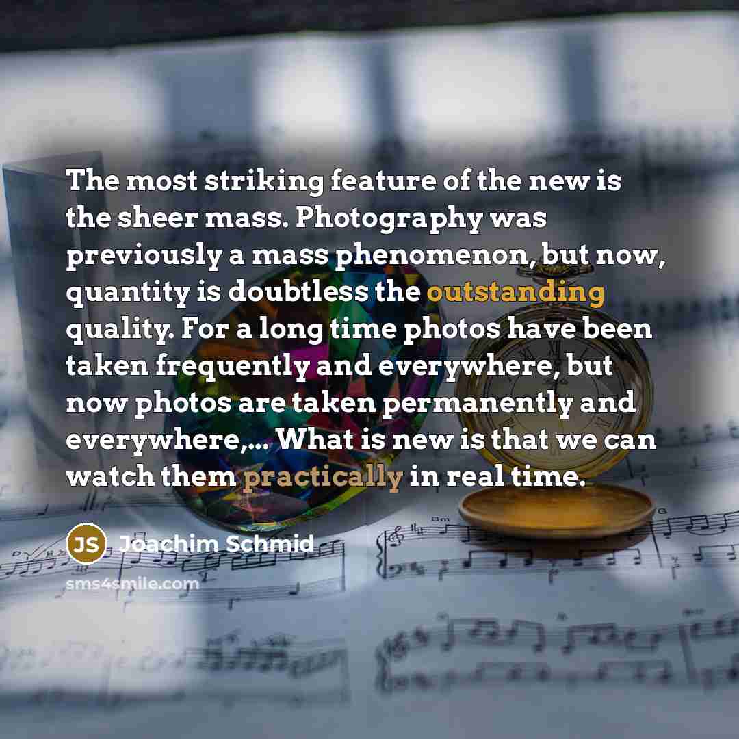 “The most striking feature of the new is the sheer mass. Photography was previously a mass phenomenon, but now, quantity is doubtless the outstanding quality. For a long time photos have been taken frequently and everywhere, but now photos are taken permanently and everywhere,... What is new is…” quote by Joachim Schmid