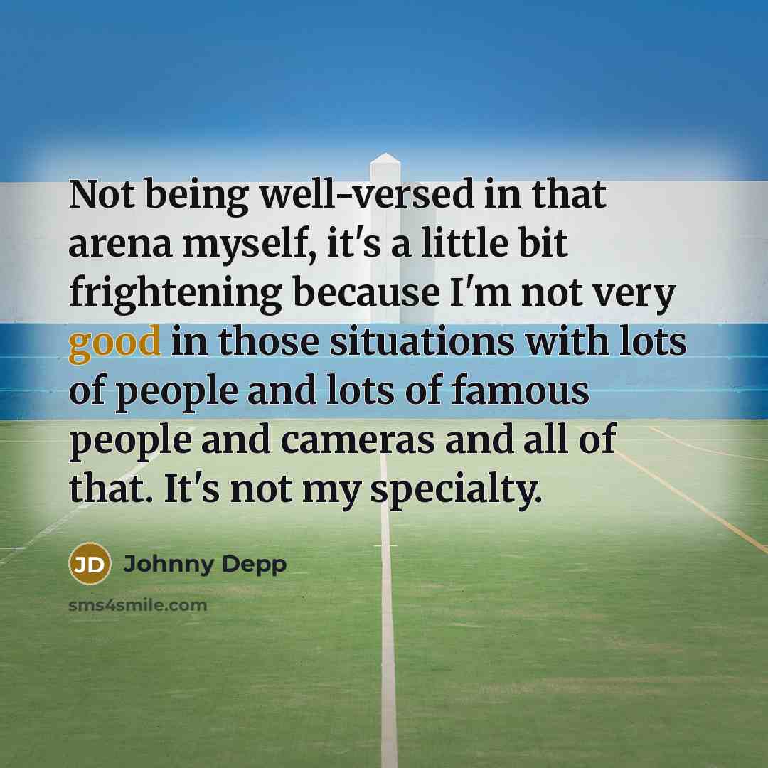“Not being well-versed in that arena myself, it's a little bit frightening because I'm not very good in those situations with lots of people and lots of famous people and cameras and all of that. It's not my specialty.” quote by Johnny Depp
