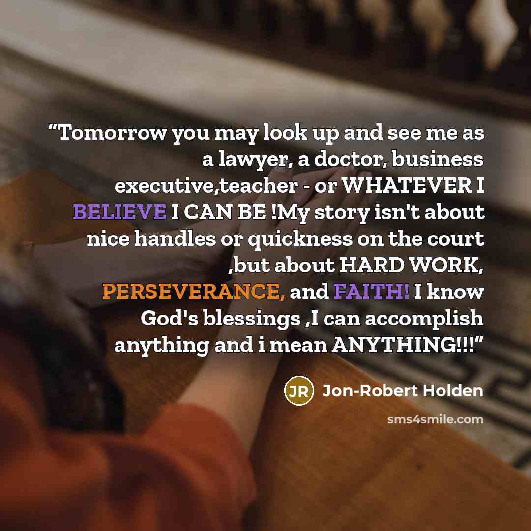 “Tomorrow you may look up and see me as a lawyer, a doctor, business executive,teacher - or WHATEVER I BELIEVE I CAN BE !My story isn't about nice handles or quickness on the court ,but about HARD WORK, PERSEVERANCE, and FAITH! I know God's blessings ,I can accomplish anything and i mean ANYTHING!!!” quote by Jon-Robert Holden