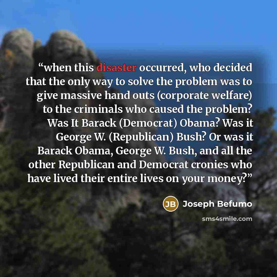 “when this disaster occurred, who decided that the only way to solve the problem was to give massive hand outs (corporate welfare) to the criminals who caused the problem? Was It Barack (Democrat) Obama? Was it George W. (Republican) Bush? Or was it Barack Obama, George W. Bush, and all the other…” quote by Joseph Befumo