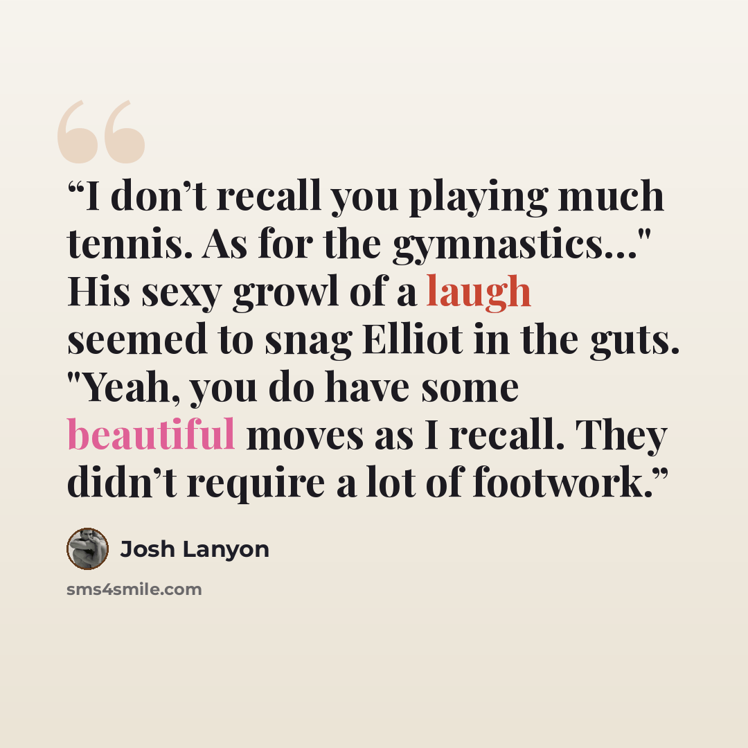 “I don’t recall you playing much tennis. As for the gymnastics…" His sexy growl of a laugh seemed to snag Elliot in the guts. "Yeah, you do have some beautiful moves as I recall. They didn’t require a lot of footwork.” quote by Josh Lanyon
