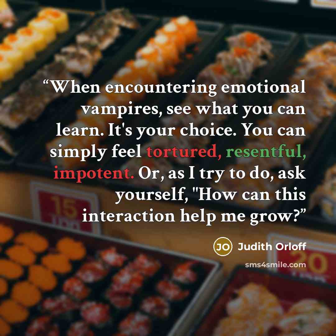 “When encountering emotional vampires, see what you can learn. It's your choice. You can simply feel tortured, resentful, impotent. Or, as I try to do, ask yourself, "How can this interaction help me grow?” quote by Judith Orloff