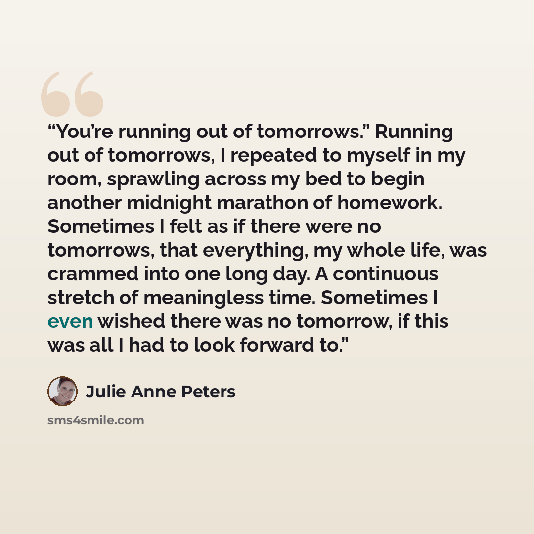 “You’re running out of tomorrows.” Running out of tomorrows, I repeated to myself in my room, sprawling across my bed to begin another midnight marathon of homework. Sometimes I felt as if there were no tomorrows, that everything, my whole life, was crammed into one long day. A continuous stretch…” quote by Julie Anne Peters
