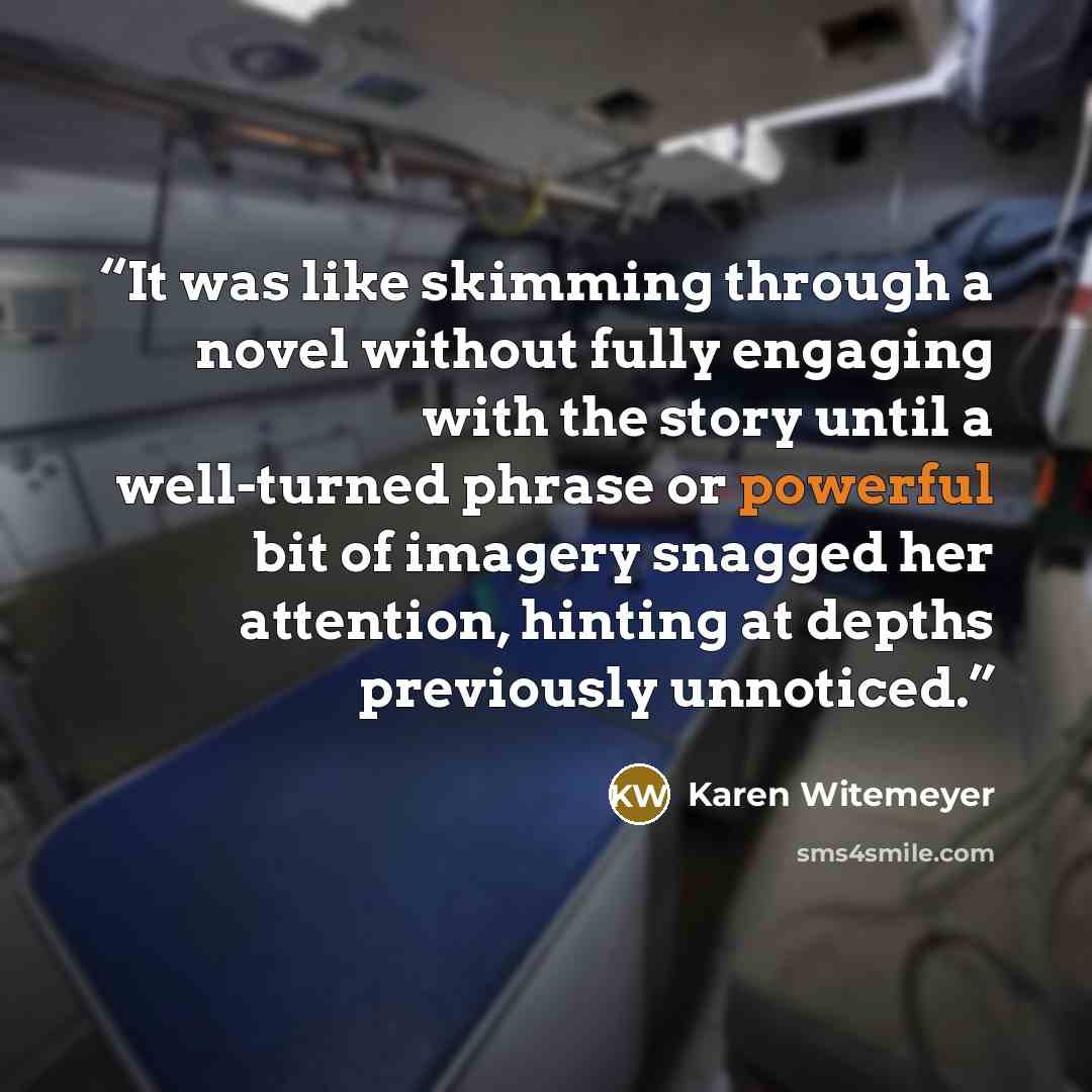 “It was like skimming through a novel without fully engaging with the story until a well-turned phrase or powerful bit of imagery snagged her attention, hinting at depths previously unnoticed.” quote by Karen Witemeyer