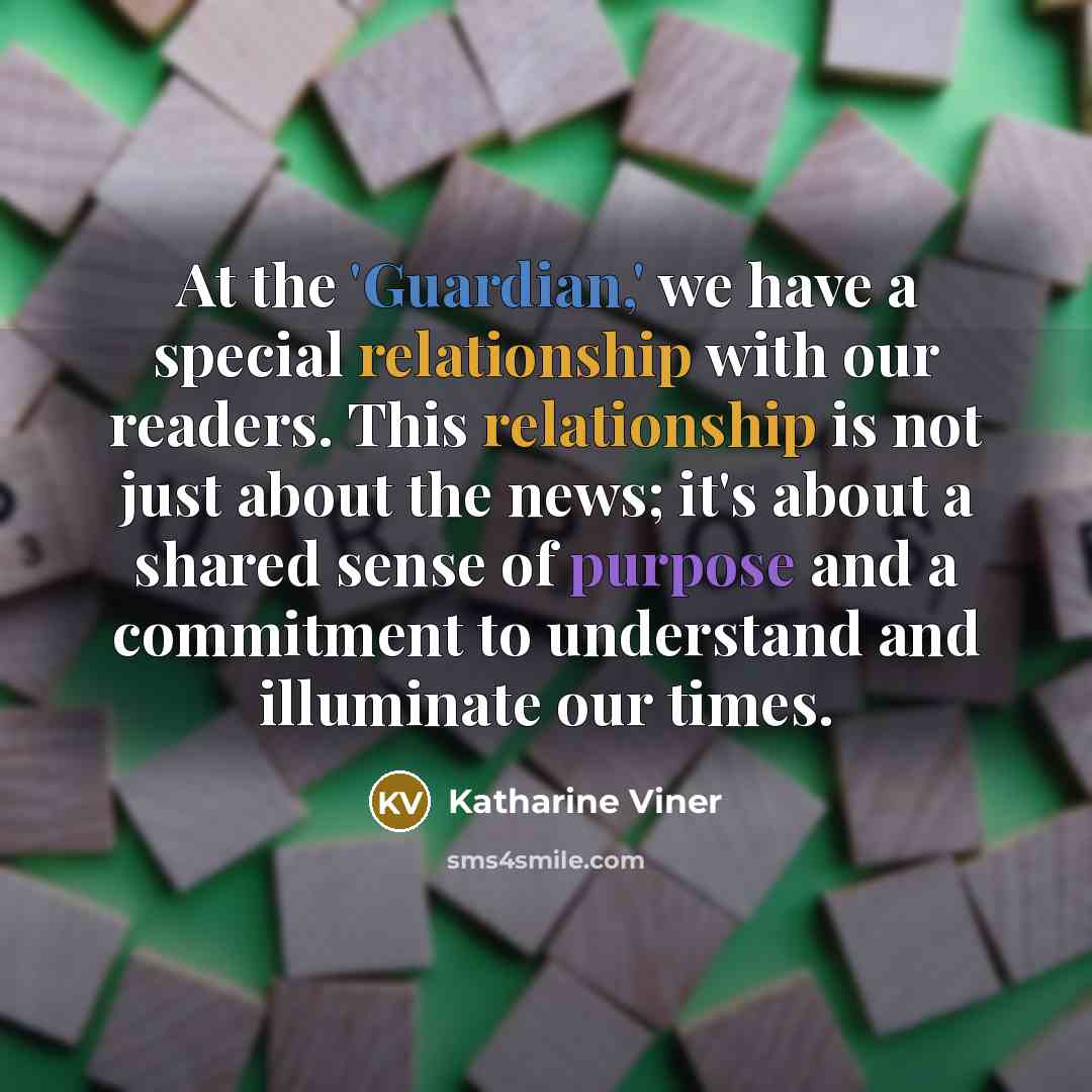 “At the 'Guardian,' we have a special relationship with our readers. This relationship is not just about the news; it's about a shared sense of purpose and a commitment to understand and illuminate our times.” quote by Katharine Viner