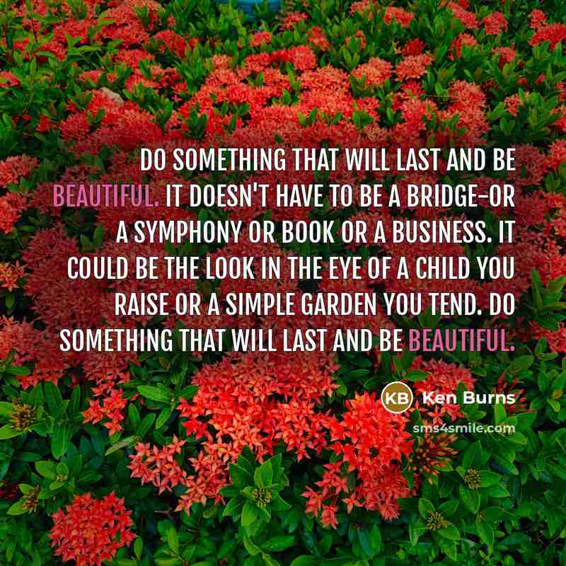 “Do something that will last and be beautiful. It doesn't have to be a bridge-or a symphony or book or a business. It could be the look in the eye of a child you raise or a simple garden you tend. Do something that will last and be beautiful.” quote by Ken Burns