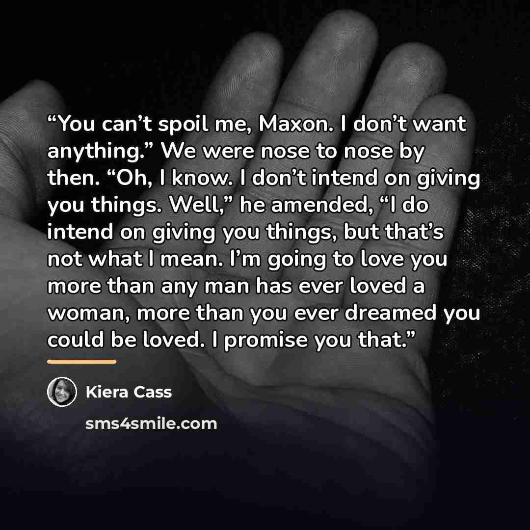 “You can’t spoil me, Maxon. I don’t want anything.” We were nose to nose by then. “Oh, I know. I don’t intend on giving you things. Well,” he amended, “I do intend on giving you things, but that’s not what I mean. I’m going to love you more than any man has ever loved a woman, more than you ever…” quote by Kiera Cass
