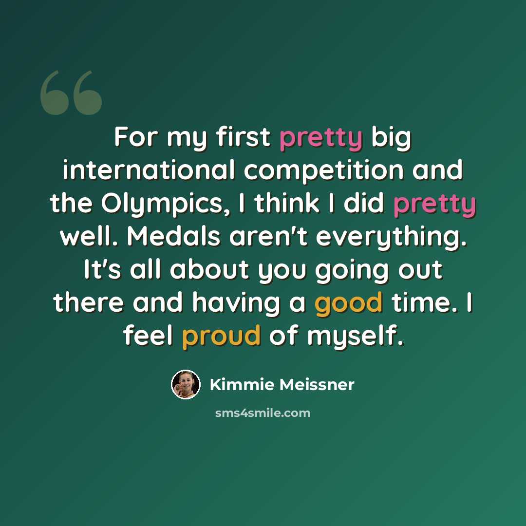 “For my first pretty big international competition and the Olympics, I think I did pretty well. Medals aren't everything. It's all about you going out there and having a good time. I feel proud of myself.” quote by Kimmie Meissner