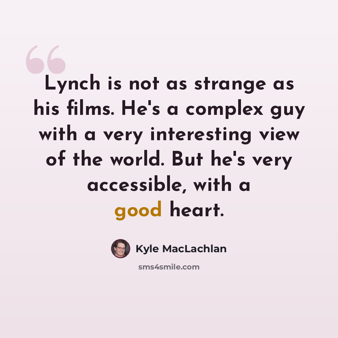 “Lynch is not as strange as his films. He's a complex guy with a very interesting view of the world. But he's very accessible, with a good heart.” quote by Kyle MacLachlan