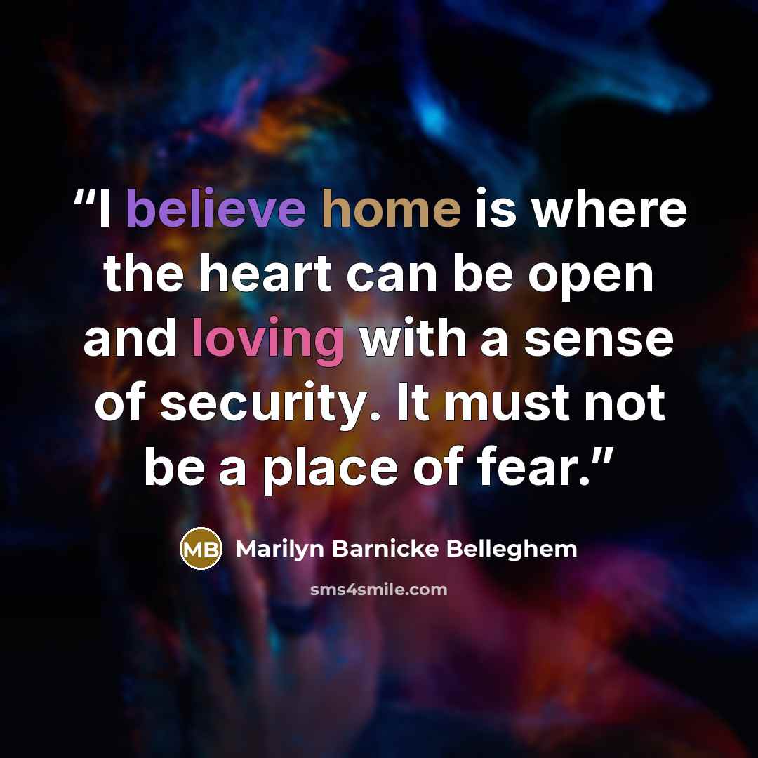 “I believe home is where the heart can be open and loving with a sense of security. It must not be a place of fear.” quote by Marilyn Barnicke Belleghem