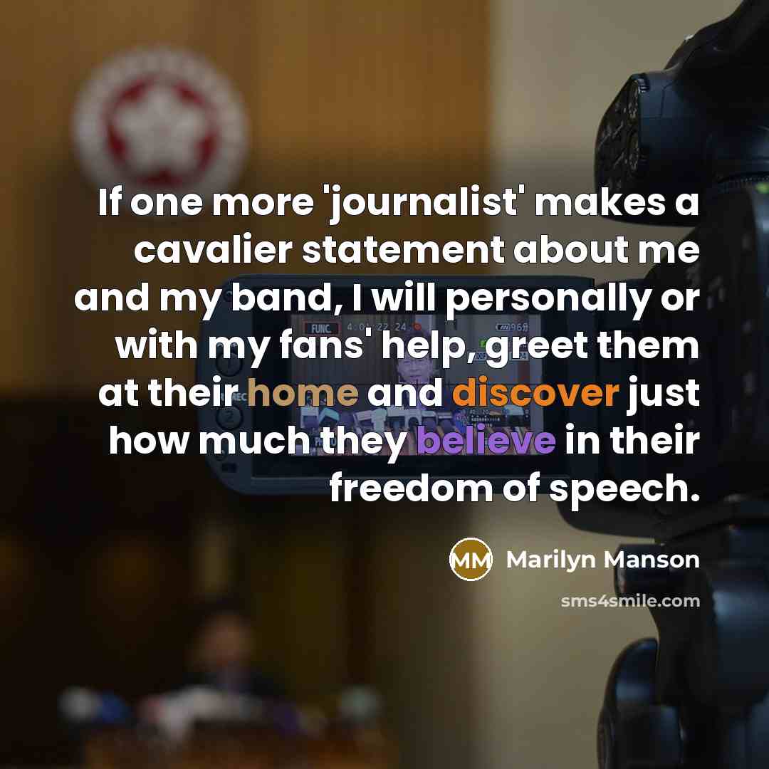 “If one more 'journalist' makes a cavalier statement about me and my band, I will personally or with my fans' help, greet them at their home and discover just how much they believe in their freedom of speech.” quote by Marilyn Manson