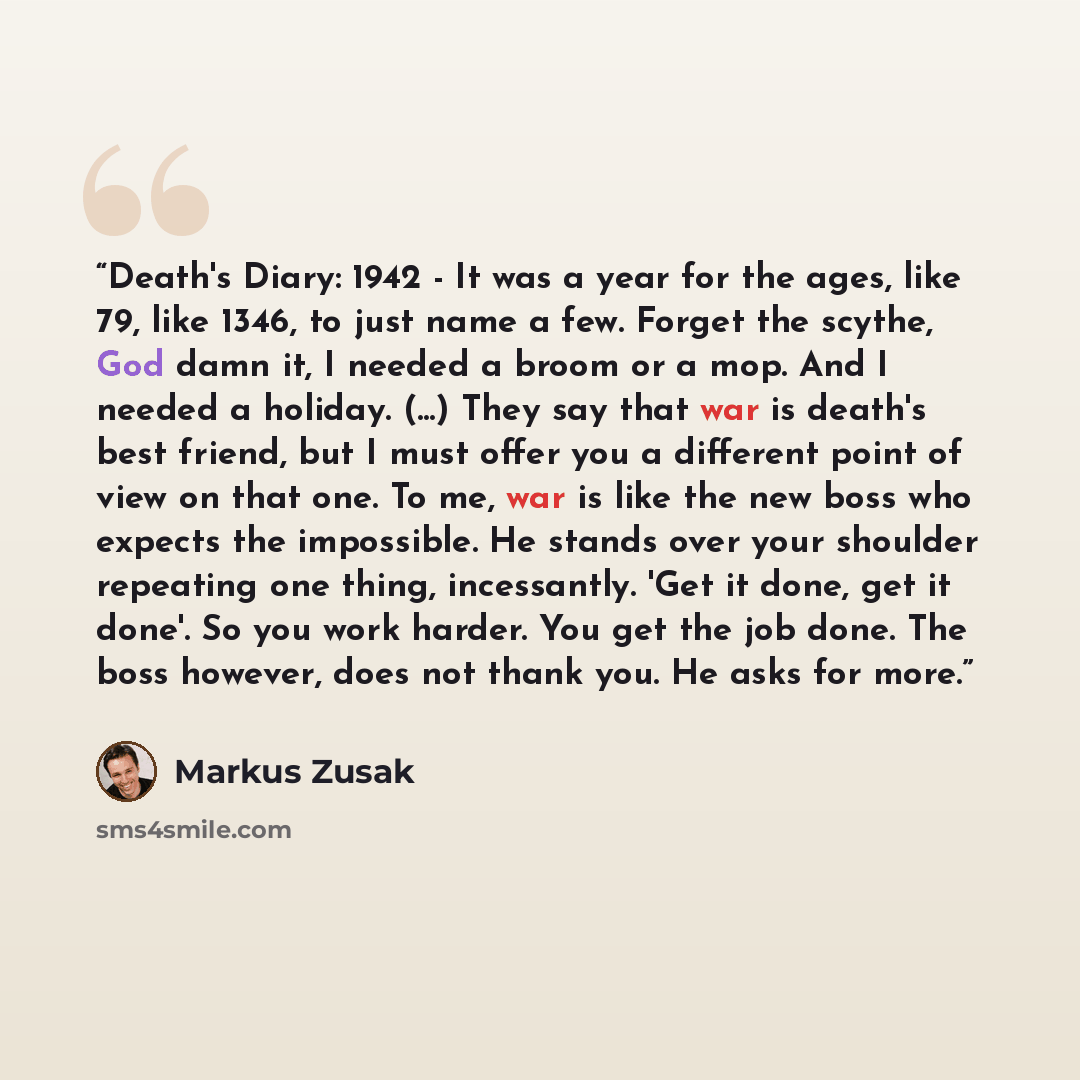 “Death's Diary: 1942 - It was a year for the ages, like 79, like 1346, to just name a few. Forget the scythe, God damn it, I needed a broom or a mop. And I needed a holiday. (...) They say that war is death's best friend, but I must offer you a different point of view on that one. To me, war is…” quote by Markus Zusak